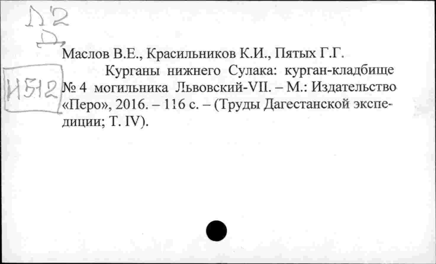 ﻿Маслов В.Е., Красильников К.И., Пятых Г.Г.
Курганы нижнего Сулака: курган-кладбище И 512?<9 4 хмогильника Львовский-VII. - М.: Издательство «Перо», 2016. - 116 с. - (Труды Дагестанской экспедиции; T. IV).